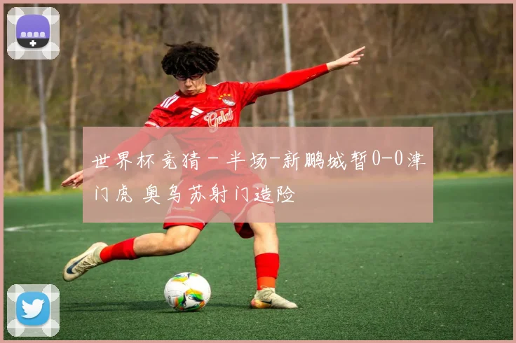 世界杯竞猜 - 半场-新鹏城暂0-0津门虎 奥乌苏射门造险