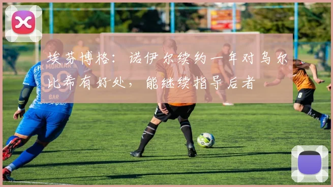 埃芬博格：诺伊尔续约一年对乌尔比希有好处，能继续指导后者