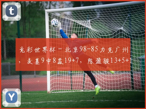竞彩世界杯 - 北京98-85力克广州，麦基9中8轰19+7，陈盈骏13+5+13